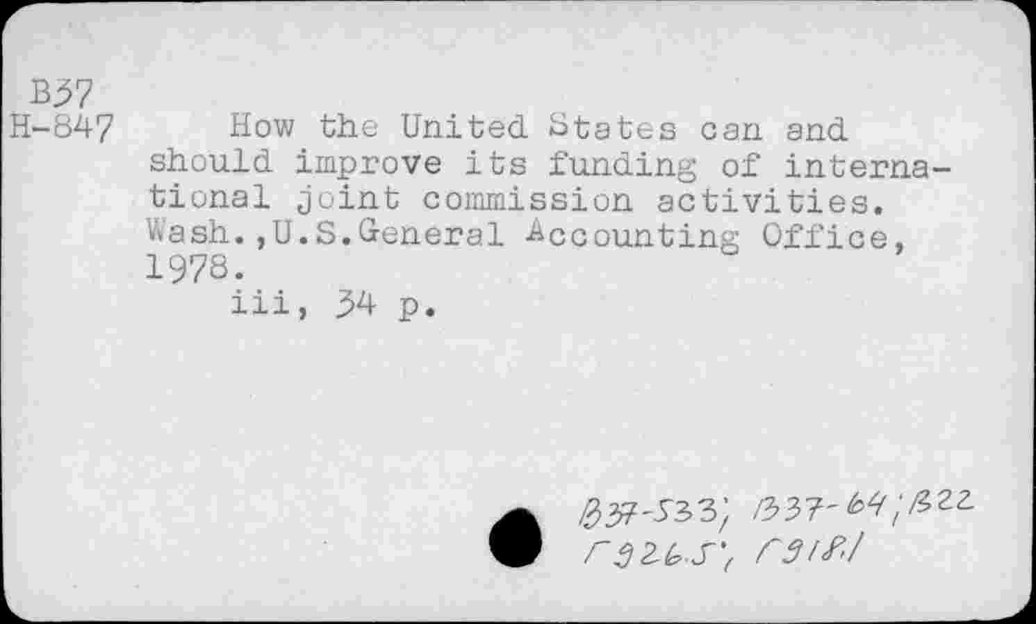 ﻿B57
H-847 How the United States can and should improve its funding of international joint commission activities. Wash.,U.S.General Accounting Office, 1978.
iii, 54 p.
^37-533; /337'
rarf'/